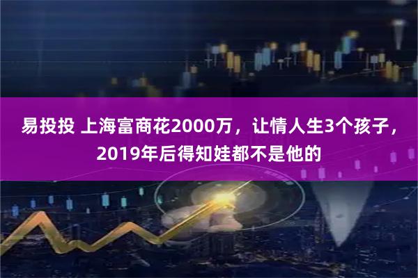 易投投 上海富商花2000万，让情人生3个孩子，2019年后得知娃都不是他的