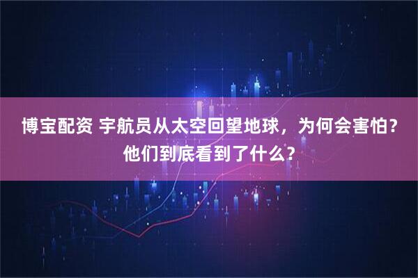 博宝配资 宇航员从太空回望地球，为何会害怕？他们到底看到了什么？